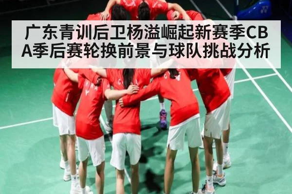 广东青训后卫杨溢崛起新赛季CBA季后赛轮换前景与球队挑战分析